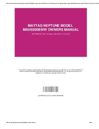 MAYTAG NEPTUNE MODEL
MAH5500BWW OWNERS MANUAL
BCTTMPRIUD | PDF | 78 Pages | 406.38 KB | 15 Jul, 2015
If you want to possess a one-stop search and find the proper manuals on your products, you can visit this website that
delivers many MAYTAG NEPTUNE MODEL MAH5500BWW OWNERS MANUAL. You can get the manual you are
interested in in printed form or perhaps consider it online.
BCTTMPRIUD
COPYRIGHT © 2015, ALL RIGHT RESERVED
Save this Book to Read maytag neptune model mah5500bww owners manual PDF eBook at our Online Library. Get maytag neptune model mah5500bww owners manual PDF file for free from our online
PDF file: maytag neptune model mah5500bww owners manual Page: 1
 