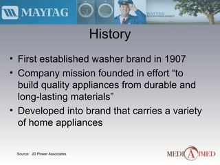 History First established washer brand in 1907 Company mission founded in effort “to build quality appliances from durable and long-lasting materials” Developed into brand that carries a variety of home appliances Source:  JD Power Associates  