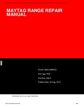 MAYTAG RANGE REPAIR
MANUAL
CZ
File ID: SMVLPIMPCZ
File Type: PDF
File Size: 208.4
Publish Date: 24 Aug, 2016
COPYRIGHT © 2015, ALL RIGHT RESERVED
Save this Book to Read maytag range repair manual PDF eBook at our Online Library. Get maytag range repair manual PDF file for free from our online library
PDF file: maytag range repair manual Page: 1
 