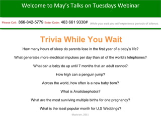Mackrain, 2011  Please Call:  866-842-5779 Enter Code:   463 661 9330# Trivia While You Wait Welcome to May’s Talks on Tuesdays Webinar While you wait you will experience periods of silence. How many hours of sleep do parents lose in the first year of a baby’s life? What generates more electrical impulses per day than all of the world’s telephones? What can a baby do up until 7 months that an adult cannot? How high can a penguin jump? Across the world, how often is a new baby born? What is Anatidaephobia? What are the most surviving multiple births for one pregnancy? What is the least popular month for U.S Weddings? 
