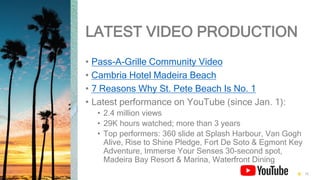 LATEST VIDEO PRODUCTION
• Pass-A-Grille Community Video
• Cambria Hotel Madeira Beach
• 7 Reasons Why St. Pete Beach Is No. 1
• Latest performance on YouTube (since Jan. 1):
• 2.4 million views
• 29K hours watched; more than 3 years
• Top performers: 360 slide at Splash Harbour, Van Gogh
Alive, Rise to Shine Pledge, Fort De Soto & Egmont Key
Adventure, Immerse Your Senses 30-second spot,
Madeira Bay Resort & Marina, Waterfront Dining
15
 