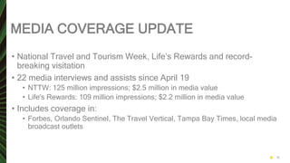 MEDIA COVERAGE UPDATE
• National Travel and Tourism Week, Life’s Rewards and record-
breaking visitation
• 22 media interviews and assists since April 19
• NTTW: 125 million impressions; $2.5 million in media value
• Life's Rewards: 109 million impressions; $2.2 million in media value
• Includes coverage in:
• Forbes, Orlando Sentinel, The Travel Vertical, Tampa Bay Times, local media
broadcast outlets
16
 