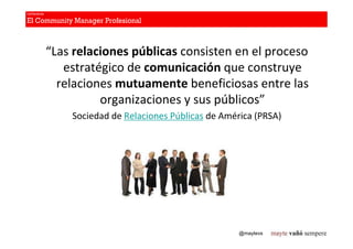 “Las relaciones públicas consisten en el proceso
   estratégico de comunicación que construye
  relaciones mutuamente beneficiosas entre las
          organizaciones y sus públicos”
    Sociedad de Relaciones Públicas de América (PRSA)




                                           @maytevs
 