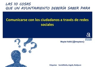 Comunicarse con los ciudadanos a través de redes
sociales
MayteMayte VaVañóñó ((@maytevs@maytevs))
LAS 10 COSAS
QUE UN AYUNTAMIENTO DEBERÍA SABER PARA
Etiquetas:Etiquetas: SocialMediaSocialMedia, #, #ogobogob, #ladipu20, #ladipu20
 