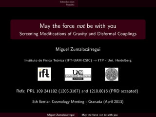 Introduction
Results
May the force not be with you
Screening Modiﬁcations of Gravity and Disformal Couplings
Miguel Zumalac´arregui
Instituto de F´ısica Te´orica (IFT-UAM-CSIC) → ITP - Uni. Heidelberg
Refs: PRL 109 241102 (1205.3167) and PRD 87 083010 (1210.8016)
with Tomi S. Koivisto and David F. Mota
University of Geneva (May 2013)
Miguel Zumalac´arregui May the force not be with you
 