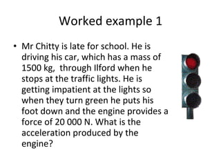 Worked example 1 Mr Chitty is late for school. He is driving his car, which has a mass of 1500 kg,  through Ilford when he stops at the traffic lights. He is getting impatient at the lights so when they turn green he puts his foot down and the engine provides a force of 20 000 N. What is the acceleration produced by the engine? 