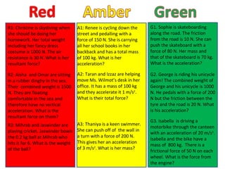 A1: Renee is cycling down the street and pedalling with a force of 150 N. She is carrying all her school books in her backback and has a total mass of 100 kg. What is her acceleration? A2: Taran and Izzaz are helping move Ms. Wilmot’s desk in her office. It has a mass of 100 kg and they accelerate it 1 m/s 2 . What is their total force? A3: Thaniya is a keen swimmer. She can push off of  the wall in a turn with a force of 200 N. This gives her an acceleration of 3 m/s 2 . What is her mass? G1. Sophie is skateboarding along the road. The friction from the road is 10 N. She can push the skateboard with a force of 80 N. Her mass and that of the skateboard is 70 kg. What is the acceleration? G2. George is riding his unicycle again! The combined weight of George and his unicycle is 1000 N. He pedals with a force of 200 N but the friction between the tyre and the road is 20 N. What is his acceleration? R1: Christine is skydiving when she should be doing her homework. Her total weight including her fancy dress costume is 1000 N. The air resistance is 30 N. What is her resultant force? R2: Aisha  and Omar are sitting in a rubber dinghy in the sea. Their  combined weight is 1500 N. They are floating comfortable in the sea and therefore have no vertical acceleration. What is the resultant force on them? G3. Isabella  is driving a motorbike through the canteen with an acceleration of 20 m/s 2 . Isabella and the bike have a mass of  800 kg.  There is a  frictional force of 50 N on each wheel. What is the force from the engine? R3: Mihrab and Jaswinder are playing cricket. Jaswinder bowls the 0.2 kg ball at Mihrab who hits it for 6. What is the weight of the ball? 