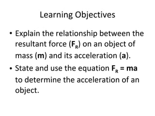 Learning Objectives Explain the relationship between the resultant force ( F R ) on an object of mass ( m ) and its acceleration ( a ). State and use the equation  F R  = ma  to determine the acceleration of an object. 