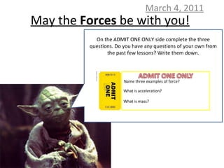 May the  Forces  be with you! March 4, 2011 On the ADMIT ONE ONLY side complete the three questions. Do you have any questions of your own from the past few lessons? Write them down. Name three examples of force? What is acceleration? What is mass? 