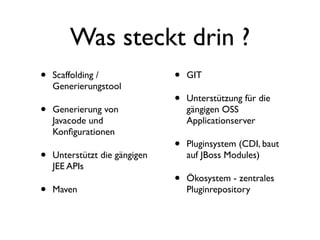 Was steckt drin ?
•
•
•
•

Scaffolding /
Generierungstool
Generierung von
Javacode und
Konﬁgurationen
Unterstützt die gängigen
JEE APIs
Maven

•
•

GIT

•

Pluginsystem (CDI, baut
auf JBoss Modules)

•

Ökosystem - zentrales
Pluginrepository

Unterstützung für die
gängigen OSS
Applicationserver

 