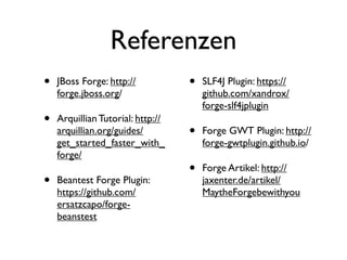 Referenzen
•

JBoss Forge: http://
forge.jboss.org/

•

Arquillian Tutorial: http://
arquillian.org/guides/
get_started_faster_with_
forge/

•

Beantest Forge Plugin:
https://github.com/
ersatzcapo/forgebeanstest

•

SLF4J Plugin: https://
github.com/xandrox/
forge-slf4jplugin

•

Forge GWT Plugin: http://
forge-gwtplugin.github.io/

•

Forge Artikel: http://
jaxenter.de/artikel/
MaytheForgebewithyou

 