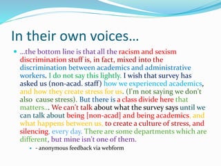 In their own voices…
 …the bottom line is that all the racism and sexism
discrimination stuff is, in fact, mixed into the
discrimination between academics and administrative
workers. I do not say this lightly. I wish that survey has
asked us (non-acad. staff) how we experienced academics,
and how they create stress for us. (I'm not saying we don't
also cause stress). But there is a class divide here that
matters... We can't talk about what the survey says until we
can talk about being [non-acad] and being academics, and
what happens between us, to create a culture of stress, and
silencing, every day. There are some departments which are
different, but mine isn't one of them.
 - anonymous feedback via webform
 