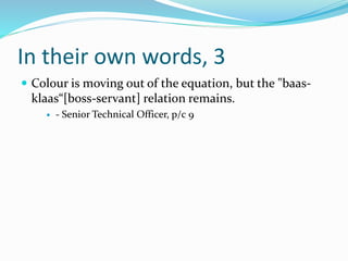 In their own words, 3
 Colour is moving out of the equation, but the "baas-
klaas“[boss-servant] relation remains.
 - Senior Technical Officer, p/c 9
 
