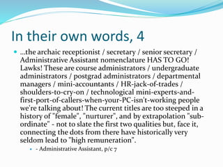 In their own words, 4
 …the archaic receptionist / secretary / senior secretary /
Administrative Assistant nomenclature HAS TO GO!
Lawks! These are course administrators / undergraduate
administrators / postgrad administrators / departmental
managers / mini-accountants / HR-jack-of-trades /
shoulders-to-cry-on / technological mini-experts-and-
first-port-of-callers-when-your-PC-isn't-working people
we're talking about! The current titles are too steeped in a
history of "female", "nurturer", and by extrapolation "sub-
ordinate" - not to slate the first two qualities but, face it,
connecting the dots from there have historically very
seldom lead to "high remuneration".
 - Administrative Assistant, p/c 7
 