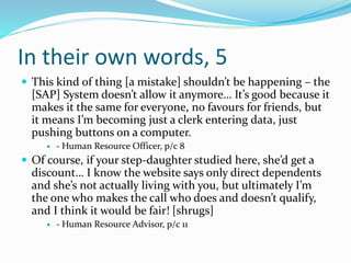In their own words, 5
 This kind of thing [a mistake] shouldn’t be happening – the
[SAP] System doesn’t allow it anymore… It’s good because it
makes it the same for everyone, no favours for friends, but
it means I’m becoming just a clerk entering data, just
pushing buttons on a computer.
 - Human Resource Officer, p/c 8
 Of course, if your step-daughter studied here, she’d get a
discount… I know the website says only direct dependents
and she’s not actually living with you, but ultimately I’m
the one who makes the call who does and doesn’t qualify,
and I think it would be fair! [shrugs]
 - Human Resource Advisor, p/c 11
 
