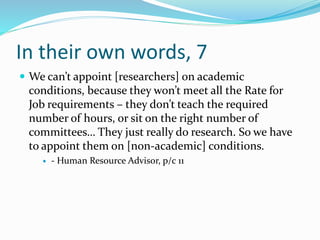 In their own words, 7
 We can’t appoint [researchers] on academic
conditions, because they won’t meet all the Rate for
Job requirements – they don’t teach the required
number of hours, or sit on the right number of
committees… They just really do research. So we have
to appoint them on [non-academic] conditions.
 - Human Resource Advisor, p/c 11
 