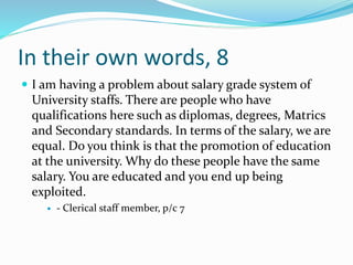 In their own words, 8
 I am having a problem about salary grade system of
University staffs. There are people who have
qualifications here such as diplomas, degrees, Matrics
and Secondary standards. In terms of the salary, we are
equal. Do you think is that the promotion of education
at the university. Why do these people have the same
salary. You are educated and you end up being
exploited.
 - Clerical staff member, p/c 7
 