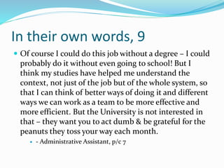 In their own words, 9
 Of course I could do this job without a degree – I could
probably do it without even going to school! But I
think my studies have helped me understand the
context, not just of the job but of the whole system, so
that I can think of better ways of doing it and different
ways we can work as a team to be more effective and
more efficient. But the University is not interested in
that – they want you to act dumb & be grateful for the
peanuts they toss your way each month.
 - Administrative Assistant, p/c 7
 