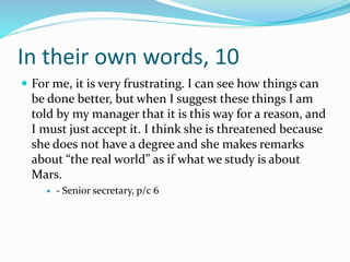 In their own words, 10
 For me, it is very frustrating. I can see how things can
be done better, but when I suggest these things I am
told by my manager that it is this way for a reason, and
I must just accept it. I think she is threatened because
she does not have a degree and she makes remarks
about “the real world” as if what we study is about
Mars.
 - Senior secretary, p/c 6
 