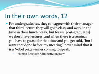 In their own words, 12
 For undergraduates, they can agree with their manager
that third lecture they will go to class, and work in the
time in their lunch break, but for us [post-graduates]
we don’t have lectures, and when there is a seminar
you have to go ask for that time and you get told, “but I
want that done before my meeting,” never mind that it
is a Nobel prizewinner coming to speak.
 - Human Resource Administrator, p/c 7
 