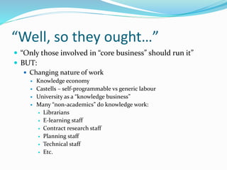 “Well, so they ought…”
 “Only those involved in “core business” should run it”
 BUT:
 Changing nature of work
 Knowledge economy
 Castells – self-programmable vs generic labour
 University as a “knowledge business”
 Many “non-academics” do knowledge work:
 Librarians
 E-learning staff
 Contract research staff
 Planning staff
 Technical staff
 Etc.
 
