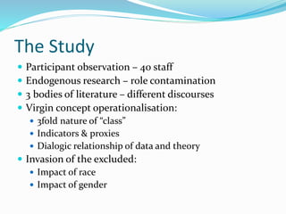 The Study
 Participant observation – 40 staff
 Endogenous research – role contamination
 3 bodies of literature – different discourses
 Virgin concept operationalisation:
 3fold nature of “class”
 Indicators & proxies
 Dialogic relationship of data and theory
 Invasion of the excluded:
 Impact of race
 Impact of gender
 