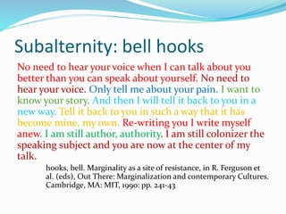 Subalternity: bell hooks
No need to hear your voice when I can talk about you
better than you can speak about yourself. No need to
hear your voice. Only tell me about your pain. I want to
know your story. And then I will tell it back to you in a
new way. Tell it back to you in such a way that it has
become mine, my own. Re-writing you I write myself
anew. I am still author, authority. I am still colonizer the
speaking subject and you are now at the center of my
talk.
hooks, bell. Marginality as a site of resistance, in R. Ferguson et
al. (eds), Out There: Marginalization and contemporary Cultures.
Cambridge, MA: MIT, 1990: pp. 241-43
 