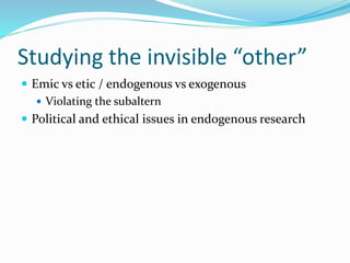 Studying the invisible “other”
 Emic vs etic / endogenous vs exogenous
 Violating the subaltern
 Political and ethical issues in endogenous research
 