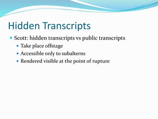 Hidden Transcripts
 Scott: hidden transcripts vs public transcripts
 Take place offstage
 Accessible only to subalterns
 Rendered visible at the point of rupture
 