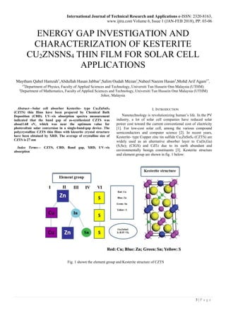 International Journal of Technical Research and Applications e-ISSN: 2320-8163,
www.ijtra.com Volume 6, Issue 1 (JAN-FEB 2018), PP. 03-06
3 | P a g e
ENERGY GAP INVESTIGATION AND
CHARACTERIZATION OF KESTERITE
CU2ZNSNS4 THIN FILM FOR SOLAR CELL
APPLICATIONS
Maytham Qabel Hamzah1
,Abdullah Hasan Jabbar1
,Salim Oudah Mezan1
,Nabeel Naeem Hasan2
,Mohd Arif Agam1*
,
1*
Department of Physics, Faculty of Applied Sciences and Technology, Universiti Tun Hussein Onn Malaysia (UTHM)
2
Department of Mathematics, Faculty of Applied Sciences and Technology, Universiti Tun Hussein Onn Malaysia (UTHM)
Johor, Malaysia
Abstract—Solar cell absorber Kesterite- type Cu2ZnSnS4
(CZTS) thin films have been prepared by Chemical Bath
Deposition (CBD). UV–vis absorption spectra measurement
indicated that the band gap of as-synthesized CZTS was
about1.68 eV, which was near the optimum value for
photovoltaic solar conversion in a single-band-gap device. The
polycrystalline CZTS thin films with kieserite crystal structure
have been obtained by XRD. The average of crystalline size of
CZTS is 27 nm
Index Terms— CZTS, CBD, Band gap, XRD, UV–vis
absorption
I. INTRODUCTION
Nanotechnology is revolutionizing human’s life. In the PV
industry, a lot of solar cell companies have reduced solar
power cost toward the current conventional cost of electricity
[1]. For low-cost solar cell, among the various compound
semiconductors and computer science [2]. In recent years,
Kesterite- type Copper zinc tin sulfide Cu2ZnSnS4 (CZTS) are
widely used as an alternative absorber layer to Cu(In,Ga)
(S,Se)2 (CIGS) and CdTe due to its earth abundant and
environmentally benign constituents [3]. Kesterite structure
and element group are shown in fig. 1 below:
Fig. 1 shown the element group and Kesterite structure of CZTS
 