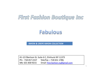RAYON & CREPE RAYON COLLECTION




41-12 Elbertson St. Suite 6 C, Elmhurst NY 11373
Ph:: 718 457 2157      Tele/Fax :: 718 651 1780,
Mb: 631 830 9215       Email: first.fashion.ny@gmail.com
                                                           1
 