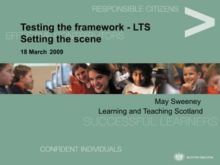 Testing the framework - LTS Setting the scene 18 March   2009 May Sweeney  Learning and Teaching Scotland 