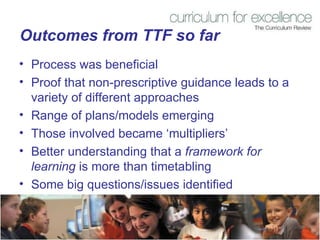 Outcomes from TTF so far Process was beneficial  Proof that non-prescriptive guidance leads to a variety of different approaches Range of plans/models emerging  Those involved became ‘multipliers’ Better understanding that a  framework for learning  is more than timetabling Some big questions/issues identified 