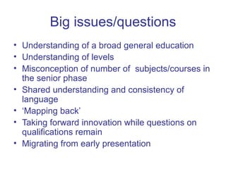 Big issues/questions Understanding of a broad general education Understanding of levels Misconception of number of  subjects/courses in the senior phase Shared understanding and consistency of language ‘ Mapping back’  Taking forward innovation while questions on qualifications remain Migrating from early presentation 