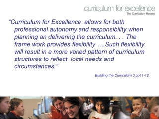 “ Curriculum for Excellence  allows for both professional autonomy and responsibility when planning an delivering the curriculum. . . The frame work provides flexibility ….Such flexibility will result in a more varied pattern of curriculum structures to reflect  local needs and circumstances.”  Building the Curriculum 3 pp11-12 