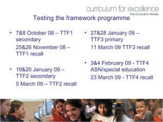 Testing the framework programme 7&8 October 08 – TTF1 secondary  25&26 November 08 – TTF1 recall 19&20 January 09 – TTF2 secondary  5 March 09 – TTF2 recall 27&28 January 09 – TTF3 primary 11 March 09 TTF3 recall 3&4 February 09 - TTF4 ASN/special education 23 March 09 - TTF4 recall 