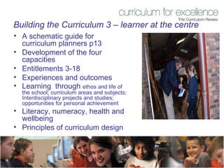 Building the Curriculum 3 – learner at the centre A schematic guide for curriculum planners p13 Development of the four capacities Entitlements 3-18 Experiences and outcomes Learning  through  ethos and life of the school; curriculum areas and subjects; Interdisciplinary projects and studies; opportunities for personal achievement Literacy, numeracy, health and wellbeing Principles of curriculum design 