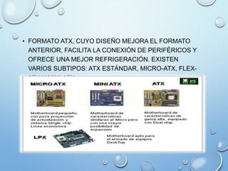 • FORMATO ATX, CUYO DISEÑO MEJORA EL FORMATO
ANTERIOR, FACILITA LA CONEXIÓN DE PERIFÉRICOS Y
OFRECE UNA MEJOR REFRIGERACIÓN. EXISTEN
VARIOS SUBTIPOS: ATX ESTÁNDAR, MICRO-ATX, FLEX-
ATX Y MINI-ATX.
 