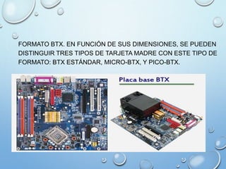 FORMATO BTX. EN FUNCIÓN DE SUS DIMENSIONES, SE PUEDEN
DISTINGUIR TRES TIPOS DE TARJETA MADRE CON ESTE TIPO DE
FORMATO: BTX ESTÁNDAR, MICRO-BTX, Y PICO-BTX.
 