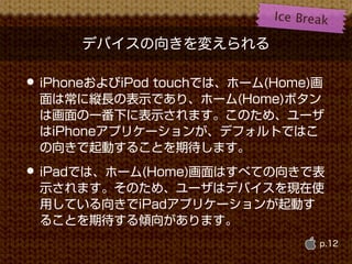 Ice B r e a k

      デバイスの向きを変えられる

• iPhoneおよびiPod touchでは、ホーム(Home)画
 面は常に縦長の表示であり、ホーム(Home)ボタン
 は画面の一番下に表示されます。このため、ユーザ
 はiPhoneアプリケーションが、デフォルトではこ
 の向きで起動することを期待します。
• iPadでは、ホーム(Home)画面はすべての向きで表
 示されます。そのため、ユーザはデバイスを現在使
 用している向きでiPadアプリケーションが起動す
 ることを期待する傾向があります。
                                      p.12
 