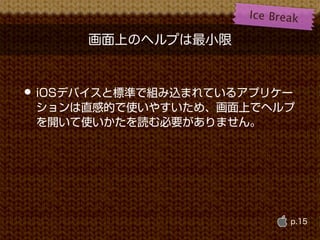 Ice B r e a k

      画面上のヘルプは最小限


• iOSデバイスと標準で組み込まれているアプリケー
 ションは直感的で使いやすいため、画面上でヘルプ
 を開いて使いかたを読む必要がありません。




                               p.15
 