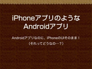 iPhoneアプリのような
   Androidアプリ
Androidアプリなのに、iPhoneのUIそのまま！
      （それってどうなの…？）
 