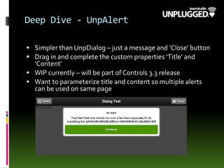 Deep Dive - UnpAlert
 Simpler than UnpDialog – just a message and ‘Close’ button
 Drag in and complete the custom properties ‘Title’ and
‘Content’
 WIP currently – will be part of Controls 3.3 release
 Want to parameterize title and content so multiple alerts
can be used on same page
 