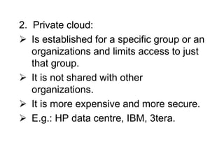 2. Private cloud:
 Is established for a specific group or an
organizations and limits access to just
that group.
 It is not shared with other
organizations.
 It is more expensive and more secure.
 E.g.: HP data centre, IBM, 3tera.
 