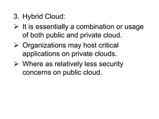 3. Hybrid Cloud:
 It is essentially a combination or usage
of both public and private cloud.
 Organizations may host critical
applications on private clouds.
 Where as relatively less security
concerns on public cloud.
 