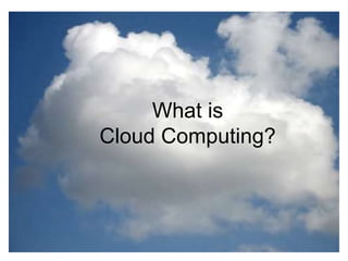 What is the cloud?
• IT as a service
• Cloud allows access to services without user technical knowledge or
control of supporting infrastructure
• Best described in terms of what happened to mechanical power over
100 yrs ago
• Now computers are simple devices connected to the larger cloud
• Data processing, storage and software applications that used to run
locally are now being supplied by big central computing stations. They're
becoming, in essence, computing utilities.
What is
Cloud Computing?
 