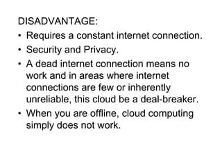 DISADVANTAGE:
• Requires a constant internet connection.
• Security and Privacy.
• A dead internet connection means no
work and in areas where internet
connections are few or inherently
unreliable, this cloud be a deal-breaker.
• When you are offline, cloud computing
simply does not work.
 
