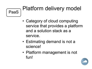 Platform delivery model
• Category of cloud computing
service that provides a platform
and a solution stack as a
service.
• Estimating demand is not a
science!
• Platform management is not
fun!
PaaS
 