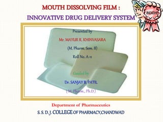 Presented by
Mr. MAYUR R. KHINVASARA
(M. Pharm. Sem. II)
Roll No. A-11
Department of Pharmaceutics
S. S. D. J. COLLEGEOF PHARMACY,CHANDWAD
MOUTH DISSOLVING FILM :
INNOVATIVE DRUG DELIVERY SYSTEM
BDDS
Guided by
Dr. SANJAY B. PATIL
( M. Pharm., Ph.D.)
 