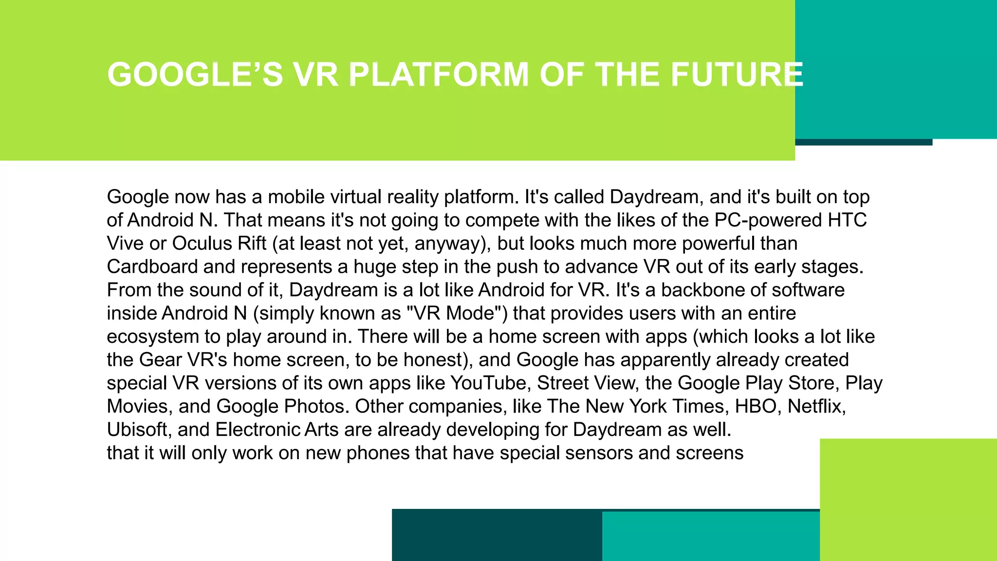 GOOGLE’S VR PLATFORM OF THE FUTURE
Google now has a mobile virtual reality platform. It's called Daydream, and it's built on top
of Android N. That means it's not going to compete with the likes of the PC-powered HTC
Vive or Oculus Rift (at least not yet, anyway), but looks much more powerful than
Cardboard and represents a huge step in the push to advance VR out of its early stages.
From the sound of it, Daydream is a lot like Android for VR. It's a backbone of software
inside Android N (simply known as "VR Mode") that provides users with an entire
ecosystem to play around in. There will be a home screen with apps (which looks a lot like
the Gear VR's home screen, to be honest), and Google has apparently already created
special VR versions of its own apps like YouTube, Street View, the Google Play Store, Play
Movies, and Google Photos. Other companies, like The New York Times, HBO, Netflix,
Ubisoft, and Electronic Arts are already developing for Daydream as well.
that it will only work on new phones that have special sensors and screens
 